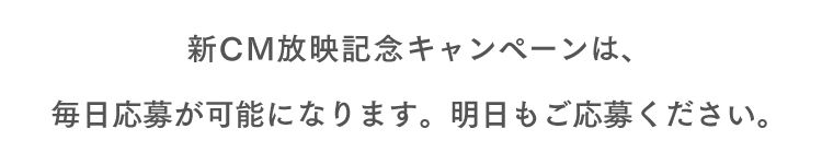 新CM放映記念キャンペーンは、毎日応募が可能になります。明日もご応募ください。