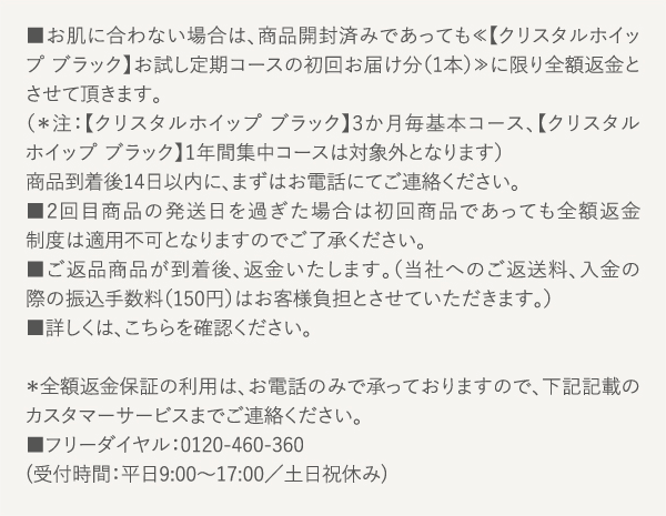 お肌に合わない場合は、商品開封済みであっても≪【クリスタルホイップ ブラック】お試し定期コースの初回お届け分（1本）≫に限り全額返金とさせて頂きます。