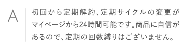 初回から定期解約、定期サイクルの変更がマイページから24時間可能です。商品に自信があるので、定期の回数縛りはございません。