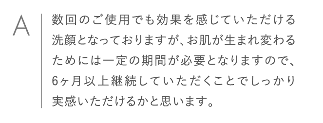 数回のご使用でも効果を感じていただける洗顔となっておりますが、お肌が生まれ変わるためには一定の期間が必要となりますので、6ヶ月以上継続していただくことでしっかり実感いただけるかと思います。