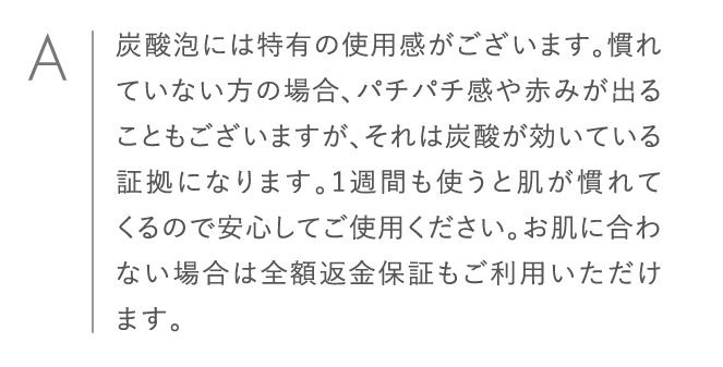 炭酸泡には特有の使用感がございます。慣れていない方の場合、パチパチ感や赤みが出ることもございますが、それは炭酸が効いている証拠になります。1週間も使うと肌が慣れてくるので安心してご使用ください。お肌に合わない場合は全額返金保証もご利用いただけます。