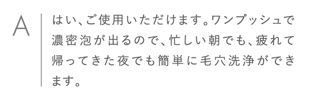 はい、ご使用いただけます。ワンプッシュで濃密泡が出るので、忙しい朝でも、疲れて帰ってきた夜でも簡単に毛穴洗浄ができます。
