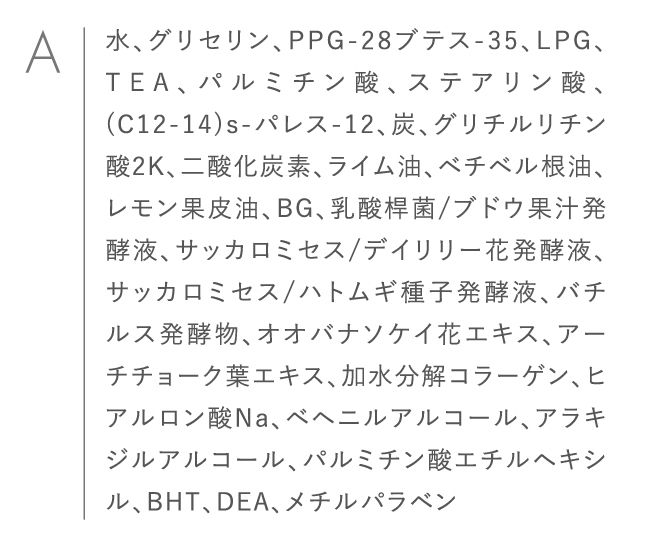 水、グリセリン、PPG-28ブテス-35、LPG、TEA、パルミチン酸、ステアリン酸、(C12-14)s-パレス-12、炭、グリチルリチン酸2K、二酸化炭素、ライム油、ベチベル根油、レモン果皮油、BG、乳酸桿菌/ブドウ果汁発酵液、サッカロミセス/デイリリー花発酵液、サッカロミセス/ハトムギ種子発酵液、バチルス発酵物、オオバナソケイ花エキス、アーチチョーク葉エキス、加水分解コラーゲン、ヒアルロン酸Na、ベヘニルアルコール、アラキジルアルコール、パルミチン酸エチルヘキシル、BHT、DEA、メチルパラベン