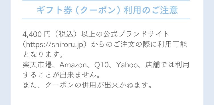 ギフト券（クーポン）利用のご注意 4,400円（税込）以上の公式ブランドサイト（https://shiroru.jp）からのご注文の際に利用可能となります。楽天市場、Amazon、Q10、Yahoo、店舗では利用することが出来ません。また、クーポンの併用が出来かねます。