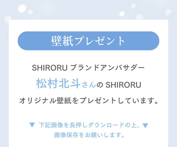壁紙プレゼント　SHIRORUブランドアンバサダー松村北斗さんのSHIRORUオリジナル壁紙をプレゼントしています。下記画像を長押しダウンロードの上、画像保存をお願いします。