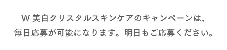 W美白クリスタルスキンケアのキャンペーンは、毎日応募が可能になります。明日もご応募ください。